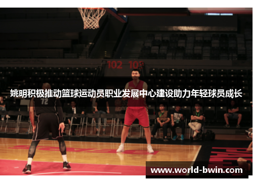 姚明积极推动篮球运动员职业发展中心建设助力年轻球员成长