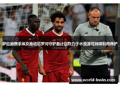 萨拉赫携手埃及推动尼罗河守护者计划致力于水资源可持续利用保护