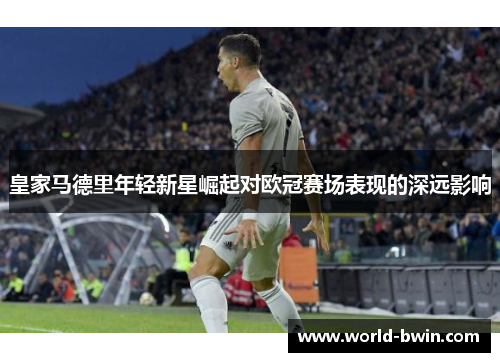 皇家马德里年轻新星崛起对欧冠赛场表现的深远影响