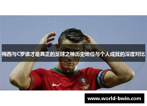 梅西与C罗谁才是真正的足球之神历史地位与个人成就的深度对比