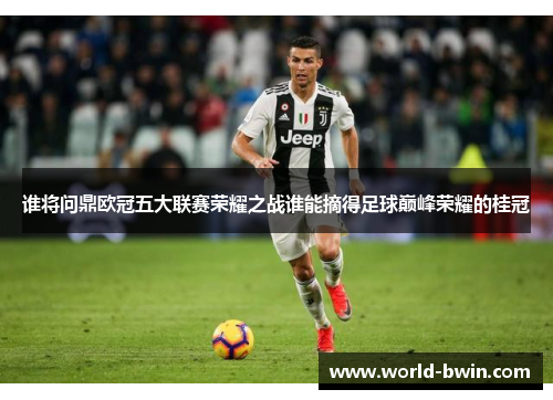 谁将问鼎欧冠五大联赛荣耀之战谁能摘得足球巅峰荣耀的桂冠