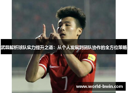 武磊解析球队实力提升之道：从个人发展到团队协作的全方位策略