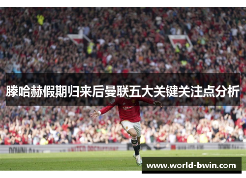 滕哈赫假期归来后曼联五大关键关注点分析
