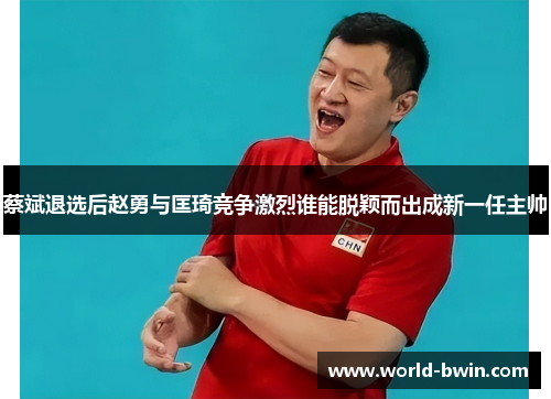 蔡斌退选后赵勇与匡琦竞争激烈谁能脱颖而出成新一任主帅