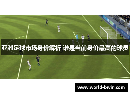 亚洲足球市场身价解析 谁是当前身价最高的球员