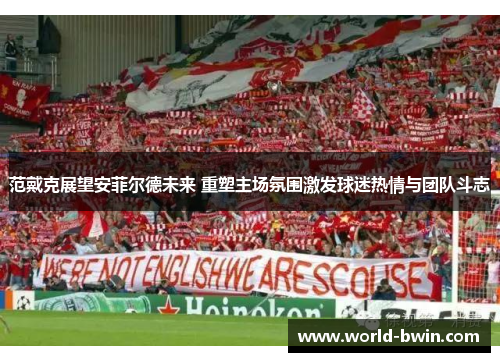 范戴克展望安菲尔德未来 重塑主场氛围激发球迷热情与团队斗志